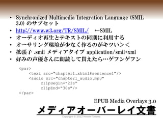 • Synchronized Multimedia Integration Language (SMIL
  3.0) のサブセット
• http://www.w3.org/TR/SMIL/ ←SMIL
• オーディオ再生とテキストの同期に利用...