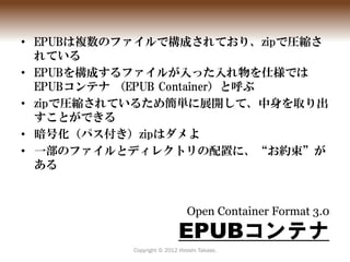 • EPUBは複数のファイルで構成されており、zipで圧縮さ
  れている
• EPUBを構成するファイルが入った入れ物を仕様では
  EPUBコンテナ （EPUB Container）と呼ぶ
• zipで圧縮されているため簡単に展開して、中身...