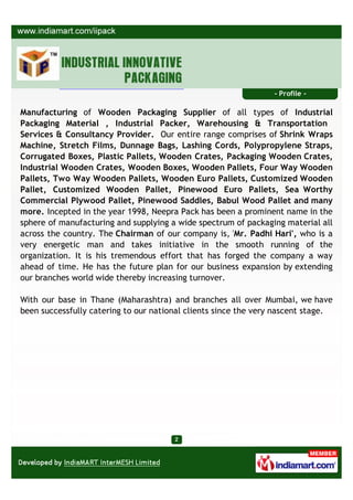 - Profile -

Manufacturing of Wooden Packaging Supplier of all types of Industrial
Packaging Material , Industrial Packer, Warehousing & Transportation
Services & Consultancy Provider. Our entire range comprises of Shrink Wraps
Machine, Stretch Films, Dunnage Bags, Lashing Cords, Polypropylene Straps,
Corrugated Boxes, Plastic Pallets, Wooden Crates, Packaging Wooden Crates,
Industrial Wooden Crates, Wooden Boxes, Wooden Pallets, Four Way Wooden
Pallets, Two Way Wooden Pallets, Wooden Euro Pallets, Customized Wooden
Pallet, Customized Wooden Pallet, Pinewood Euro Pallets, Sea Worthy
Commercial Plywood Pallet, Pinewood Saddles, Babul Wood Pallet and many
more. Incepted in the year 1998, Neepra Pack has been a prominent name in the
sphere of manufacturing and supplying a wide spectrum of packaging material all
across the country. The Chairman of our company is, 'Mr. Padhi Hari', who is a
very energetic man and takes initiative in the smooth running of the
organization. It is his tremendous effort that has forged the company a way
ahead of time. He has the future plan for our business expansion by extending
our branches world wide thereby increasing turnover.

With our base in Thane (Maharashtra) and branches all over Mumbai, we have
been successfully catering to our national clients since the very nascent stage.
 