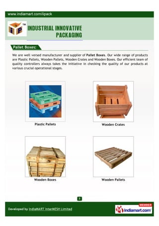 Pallet Boxes:

We are well versed manufacturer and supplier of Pallet Boxes. Our wide range of products
are Plastic Pallets, Wooden Pallets, Wooden Crates and Wooden Boxes. Our efficient team of
quality controllers always takes the initiative in checking the quality of our products at
various crucial operational stages.




              Plastic Pallets                              Wooden Crates




              Wooden Boxes                                 Wooden Pallets
 