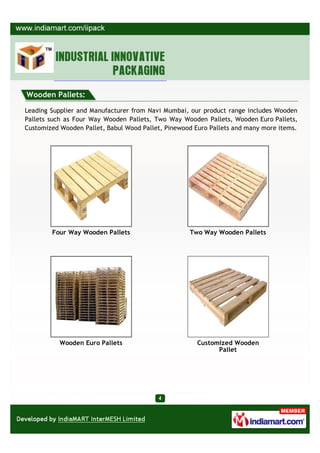 Wooden Pallets:

Leading Supplier and Manufacturer from Navi Mumbai, our product range includes Wooden
Pallets such as Four Way Wooden Pallets, Two Way Wooden Pallets, Wooden Euro Pallets,
Customized Wooden Pallet, Babul Wood Pallet, Pinewood Euro Pallets and many more items.




        Four Way Wooden Pallets                     Two Way Wooden Pallets




           Wooden Euro Pallets                         Customized Wooden
                                                             Pallet
 