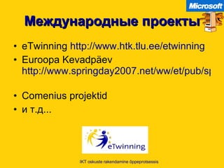 Международные проекты eTwinning  http://www.htk.tlu.ee/etwinning   Euroopa Kevadpäev  http://www.springday2007.net/ww/et/pub/spring2007/index.htm   Comenius projektid и т.д... IKT oskuste rakendamine õppeprotsessis 