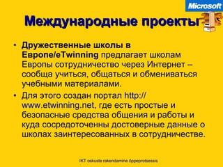 Международные проекты Дружественные школы в Европе /eTwinning   предлагает школам Европы сотрудничество через Интернет  –  сообща учиться, общаться и обмениваться учебными материалами .  Для этого создан портал   http :// www.etwinning.net ,  где есть простые и безопасные средства общения и работы и куда сосредоточенны достоверные данные о школах заинтересованных в сотрудничестве .  IKT oskuste rakendamine õppeprotsessis 