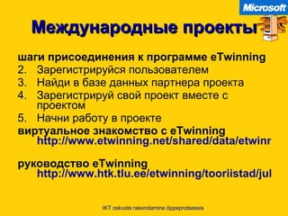 Международные проекты шаги присоединения к программе  eTwinning Зарегистрируйся пользователем Найди в базе данных партнера проекта Зарегистрируй свой проект вместе с проектом Начни работу в проекте виртуальное знакомство с  eTwinning  http://www.etwinning.net/shared/data/etwinning/vt/play.cfm?lang=et   руководство  eTwinning  http://www.htk.tlu.ee/etwinning/tooriistad/juhendid-ja-kaesiraamatud/ilmus-uus-kaesiraamat   IKT oskuste rakendamine õppeprotsessis 