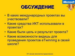ОБСУЖДЕНИЕ В каких международных проектах вы участвовали ? Какие средства ИКТ использовали в проектах ? Какие были цель и результат проекта ? Какие возможности видишь для проведения проектов  eTwinning  в своей школе ? IKT oskuste rakendamine õppeprotsessis 