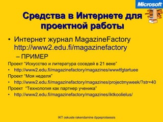 Средства в Интернете для проектной работы Интернет журнал  MagazineFactory  http://www2.edu.fi/magazinefactory   ПРИМЕР Проект  “ Искусство и литература соседей в  21  веке ” http://www2.edu.fi/magazinefactory/magazines/wwwtfgtartuee   Проект  “ Моя неделя ” http://www2.edu.fi/magazinefactory/magazines/projectmyweek/?str=40   Проект   “ Технология как партнер ученика ” http://www2.edu.fi/magazinefactory/magazines/iktkoolielus/   IKT oskuste rakendamine õppeprotsessis 