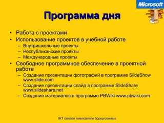 Программа дня Работа с проектами Использование проектов в учебной работе   Внутришкольные проекты Республиканские проекты Международные проекты Свободное программное обеспечение в проектной работе   Создание презентации фотографий в программе  SlideShow  www.slide.com Создание презентации слайд в программе  SlideShare  www.slideshare.net Создание материалов в программе  PBWiki  www.pbwiki.com   IKT oskuste rakendamine õppeprotsessis 