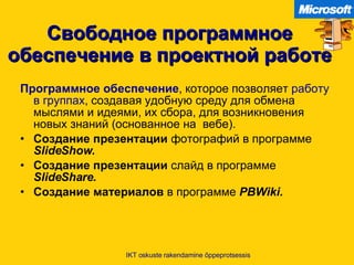 Свободное программное обеспечение в проектной работе Программное обеспечение ,  которое позволяет  работу в группах ,  создавая удобную среду для обмена мыслями и идеями ,  их сбора, для возникновения новых знаний  ( основанное на  вебе ). Создание презентации  фотографий в программе   SlideShow. Создание презентации  слайд в программе   SlideShare. Создание материалов  в программе   PBWiki. IKT oskuste rakendamine õppeprotsessis 