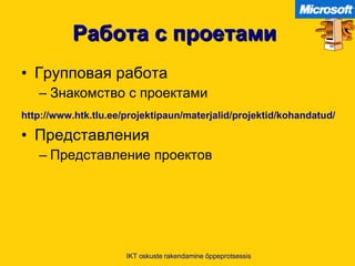 Работа с проетами   Групповая работа Знакомство с проектами http:// www.htk.tlu.ee / projektipaun / materjalid / projektid / kohandatud /   Представления Представление проектов IKT oskuste rakendamine õppeprotsessis 