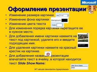 Оформление презентации Изменение размера картинки Изменение фона картинки Изменение цвета текста   Для изменения порядка картинки перетащите ее в нужное место . Для добавления имени картинки   нажмите на текст под картинкой ,  удалите его и введите подходящее имя . Для удаления картинки нажмите на красный крестик на картинке . Для добавления названия презентации впечатайте текст в ячейку ,  в которой находится текст   Slide Show Name:   IKT oskuste rakendamine õppeprotsessis 