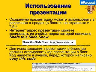 Использование презентации Созданную презентацию можете использовать в различных э-средах  ( в блогах ,  на страничке и т.д. ). Интернет адрес презентации можете копировать из ячейки, перед которой написано   Share this Slide Show. http://www.slide.com/r/vJNxj_po1j92laztFWC3zvO14ik-FVUR?previous_view=mscd_embedded_url&view=original Для использования презентации в блоге вы должны скопировать код презентации в блог .  Код найдете в ячейке ,  перед которой написано   copy this code. IKT oskuste rakendamine õppeprotsessis 