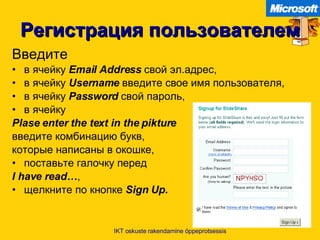 Регистрация пользователем Введите в ячейку   Email   Address   свой эл.адрес ,  в ячейку   Username   введите свое имя пользователя , в ячейку   Password   свой пароль ,  в ячейку Plase enter the text in the pikture   введите комбинацию букв ,   которые написаны в окошке , поставьте галочку перед   I have read… , щелкните по кнопке   Sign Up. IKT oskuste rakendamine õppeprotsessis 