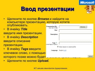 Ввод презентации Щелкните по кнопке   Browse   и найдите на компьютере презентацию ,  которую хотите опубликовать . В ячейку   Title   введите имя презентации . В ячейку   Description   введите описание  презентации . В ячейку   Tags   введите   ключевое слово ,  с помощью  которого позже можно будет отыскать презентацию . Щелкните по кнопке   Upload. IKT oskuste rakendamine õppeprotsessis 