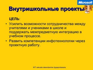 Внутришкольные проекты ЦЕЛЬ :  Усилить возможности сотрудничества между учителями и учениками в школе и поддержать межпредметную интеграцию в учебном процессе .  Развить компетенции инфотехнологии через проектную работу .  IKT oskuste rakendamine õppeprotsessis 