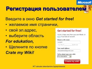 Регистрация пользователем Введите в окно   Get started for free ! желаемое имя странички , свой эл.адрес , выберите область   For edukation, Щелкните по кнопке Crate my Wiki! IKT oskuste rakendamine õppeprotsessis 