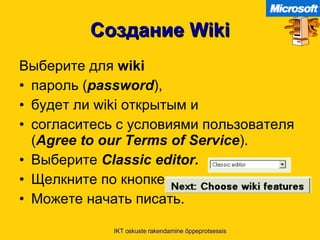 Создание  Wiki Выберите для  wiki   пароль  ( password ),  будет ли  wiki  открытым и  согласитесь с условиями пользователя  ( Agree to our Terms of Service ).  Выберите  Classic editor. Щелкните по кнопке   Можете начать писать .   IKT oskuste rakendamine õppeprotsessis 