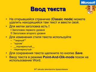 Ввод текста На открывшейся страничке  ( Classic mode )  можете удалить находящийся там текст и ввести свой .   Для метки заголовка есть   !   !  Заголовок первого уровня   !!   Заголовок второго уровня Для изменения стиля текста используйте   ** жирный ** ’’ курсив ’’ __ подчеркнутый __ - перечеркнутый - Для сохранения текста щелкните по кнопке   Save . Ввод текста в режиме   Point-And-Clik-mode   похож на использование  Word. IKT oskuste rakendamine õppeprotsessis 