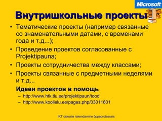 Внутришкольные проекты Тематические проекты  ( например   связанные со знаменательными датами, с временами года и т.д... ); Проведение проектов согласованные с  Projektipauna; Проекты сотрудничества между классами ; Проекты связанные с предметными неделями и т.д. .. Идееи проектов в помощь http:// www.htk.tlu.ee/projektipaun/tood   http://www.koolielu.ee/pages.php/03011601   IKT oskuste rakendamine õppeprotsessis 