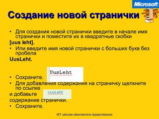 Создание новой странички Для создания новой странички введите в начале имя странички и поместите их в квадратные скобки [uus leht]. Или введите имя новой странички с больших букв без пробела UusLeht. Сохраните .  Для добавления содержания на страничку щелкните по ссылке   и добавьте  содержание странички . Сохраните . IKT oskuste rakendamine õppeprotsessis 