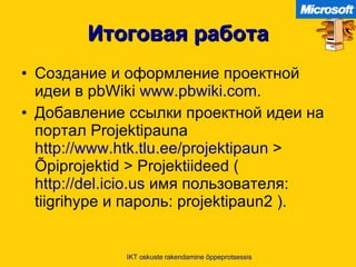 Итоговая работа Создание и оформление проектной идеи в  pbWiki  www.pbwiki.com . Добавление ссылки проектной идеи на портал  Projektipauna  http://www.htk.tlu.ee/projektipaun  > Õpiprojektid > Projektiideed ( http://del.icio.us   имя пользователя : tiigrihype  и пароль : projektipaun2 ). IKT oskuste rakendamine õppeprotsessis 