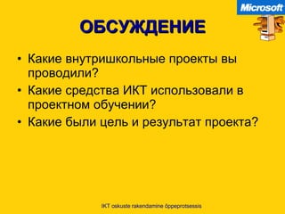 ОБСУЖДЕНИЕ Какие внутришкольные проекты вы проводили ? Какие средства ИКТ использовали в проектном обучении ? Какие были цель и результат проекта ? IKT oskuste rakendamine õppeprotsessis 