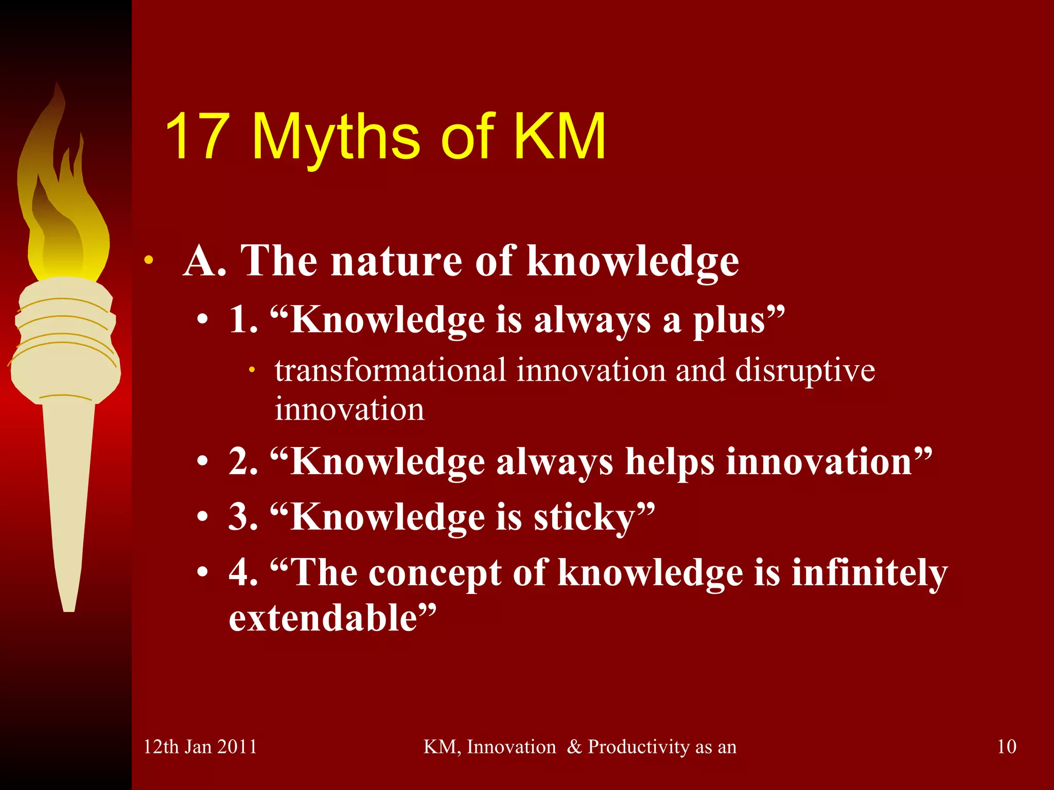 17 Myths of KM A. The nature of knowledge 1. “Knowledge is always a plus” transformational innovation and disruptive innovation 2. “Knowledge always helps innovation” 3. “Knowledge is sticky” 4. “The concept of knowledge is infinitely extendable” 