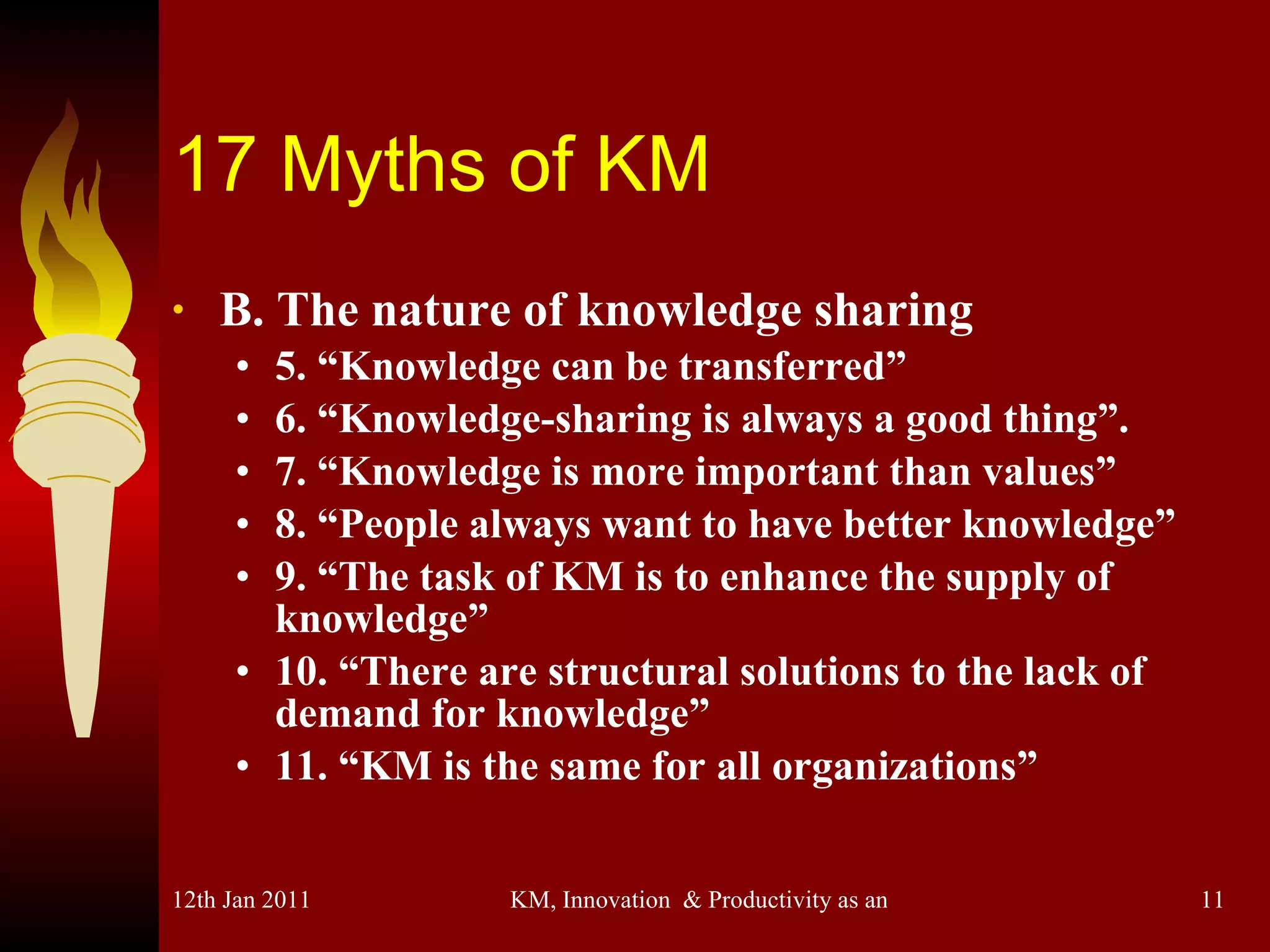 17 Myths of KM B. The nature of knowledge sharing 5. “Knowledge can be transferred” 6. “Knowledge-sharing is always a good thing”. 7. “Knowledge is more important than values” 8. “People always want to have better knowledge” 9. “The task of KM is to enhance the supply of knowledge” 10. “There are structural solutions to the lack of demand for knowledge” 11. “KM is the same for all organizations” 