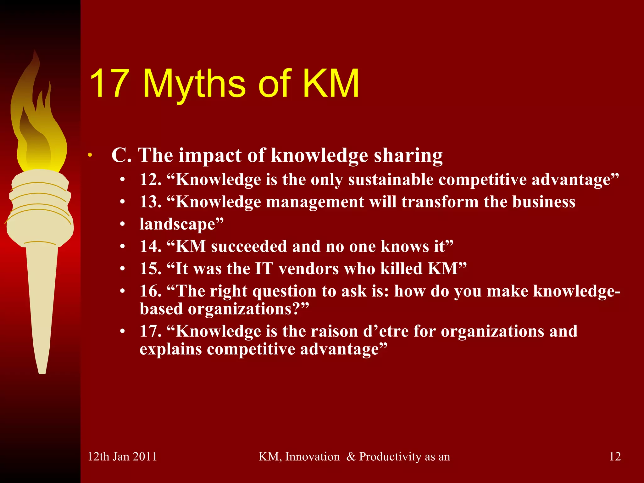 17 Myths of KM C. The impact of knowledge sharing 12. “Knowledge is the only sustainable competitive advantage” 13. “Knowledge management will transform the business landscape” 14. “KM succeeded and no one knows it” 15. “It was the IT vendors who killed KM” 16. “The right question to ask is: how do you make knowledge-based organizations?” 17. “Knowledge is the raison d’etre for organizations and explains competitive advantage” 