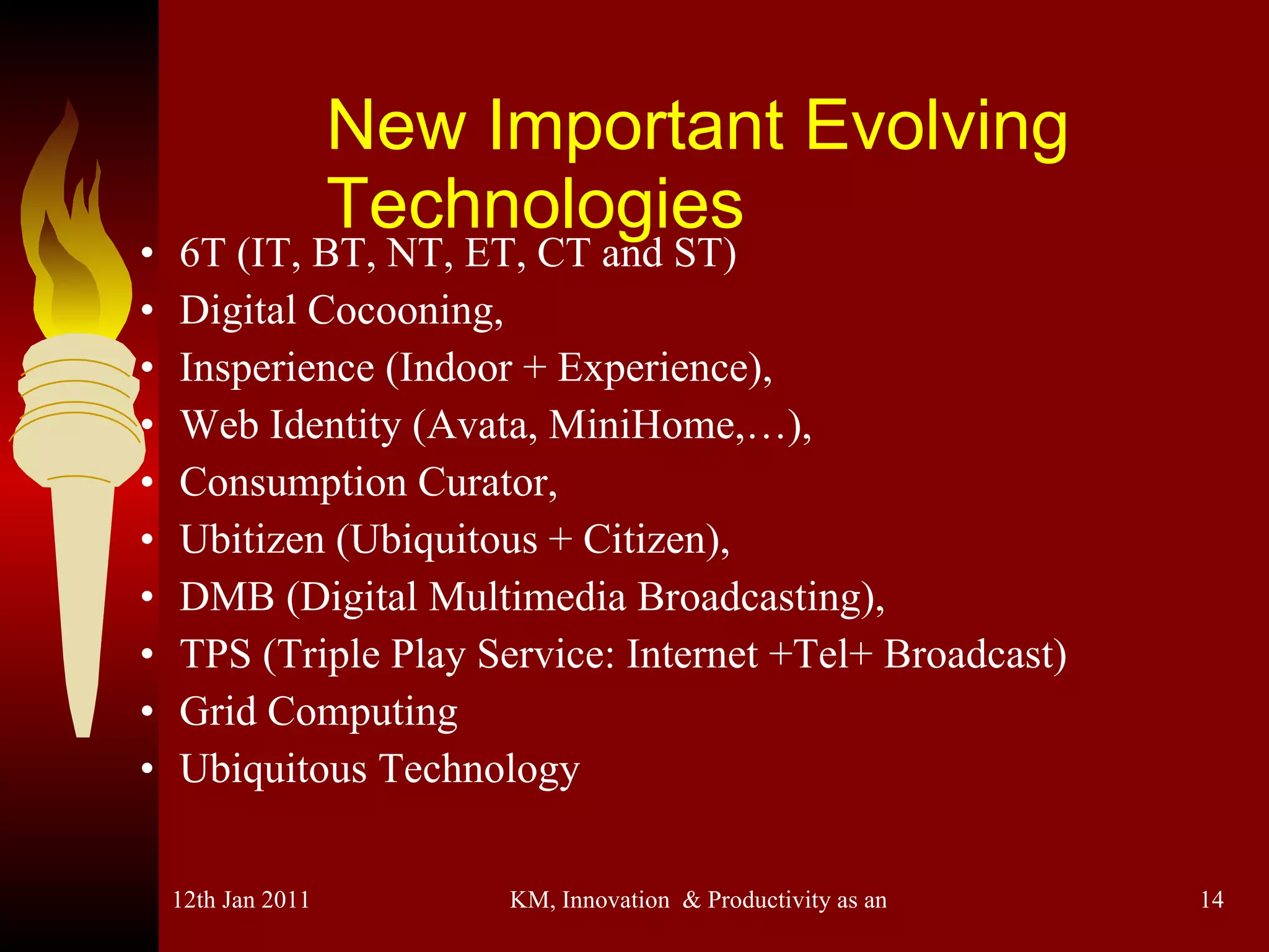New Important Evolving Technologies 6T (IT, BT, NT, ET, CT and ST)  Digital Cocooning,  Insperience (Indoor + Experience), Web Identity (Avata, MiniHome,…),  Consumption Curator,  Ubitizen (Ubiquitous + Citizen), DMB (Digital Multimedia Broadcasting), TPS (Triple Play Service: Internet +Tel+ Broadcast) Grid Computing Ubiquitous Technology 