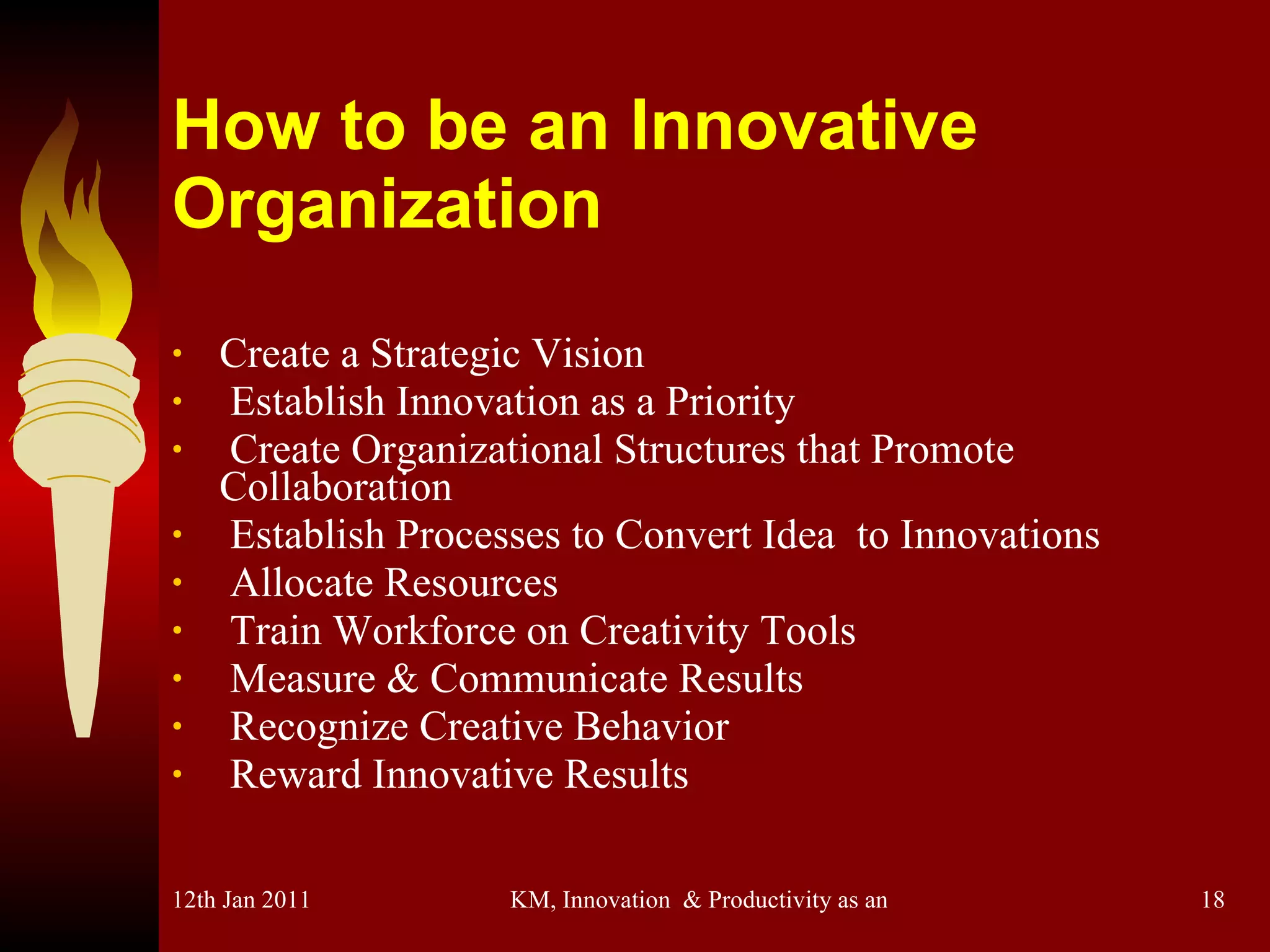 How to be an Innovative Organization Create a Strategic Vision Establish Innovation as a Priority Create Organizational Structures that Promote Collaboration Establish Processes to Convert Idea  to Innovations Allocate Resources Train Workforce on Creativity Tools Measure & Communicate Results Recognize Creative Behavior Reward Innovative Results 