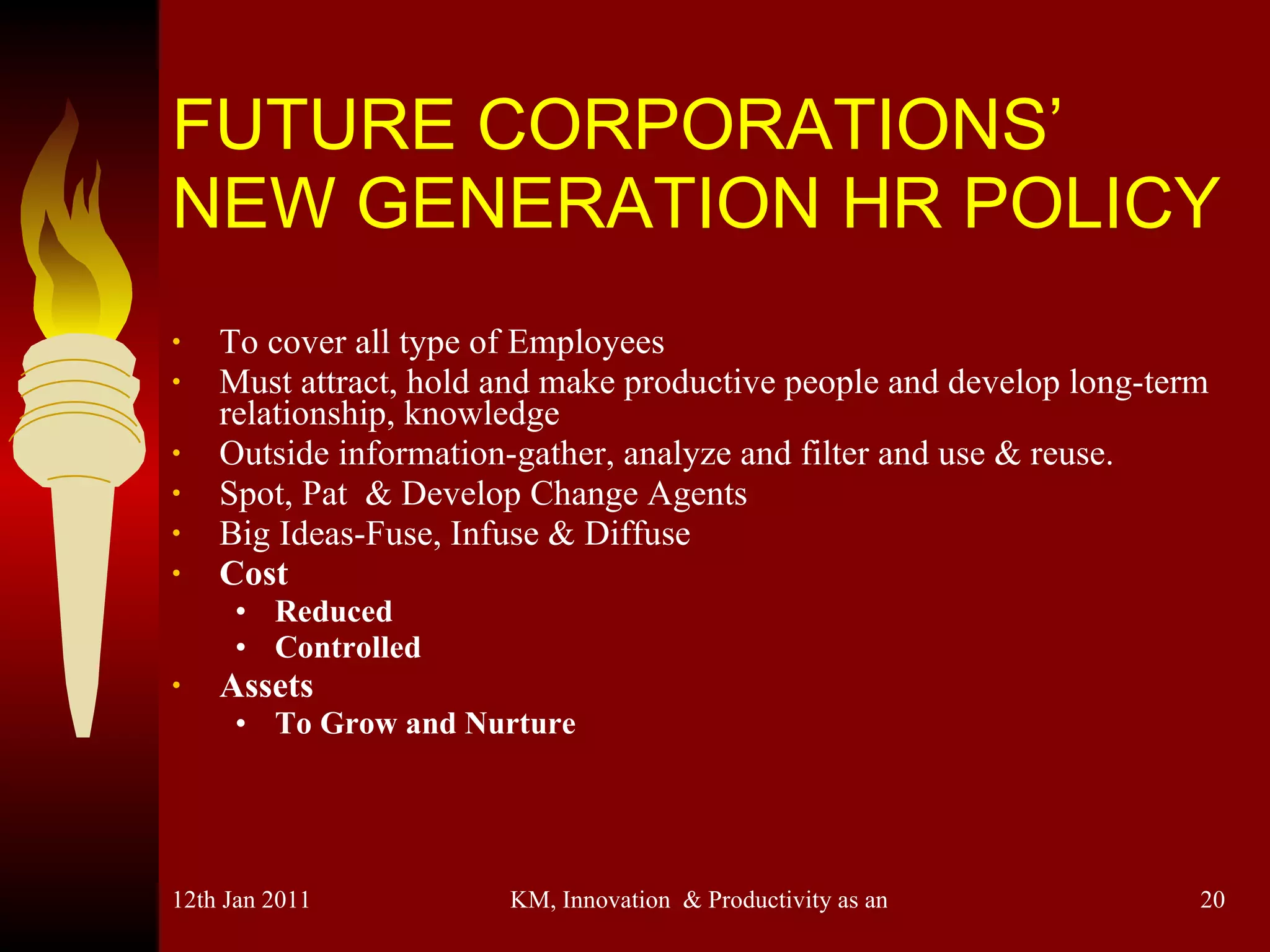 FUTURE CORPORATIONS’ NEW GENERATION HR POLICY To cover all type of Employees Must attract, hold and make productive people and develop long-term relationship, knowledge Outside information-gather, analyze and filter and use & reuse. Spot, Pat  & Develop Change Agents Big Ideas-Fuse, Infuse & Diffuse Cost Reduced Controlled Assets To Grow and Nurture 