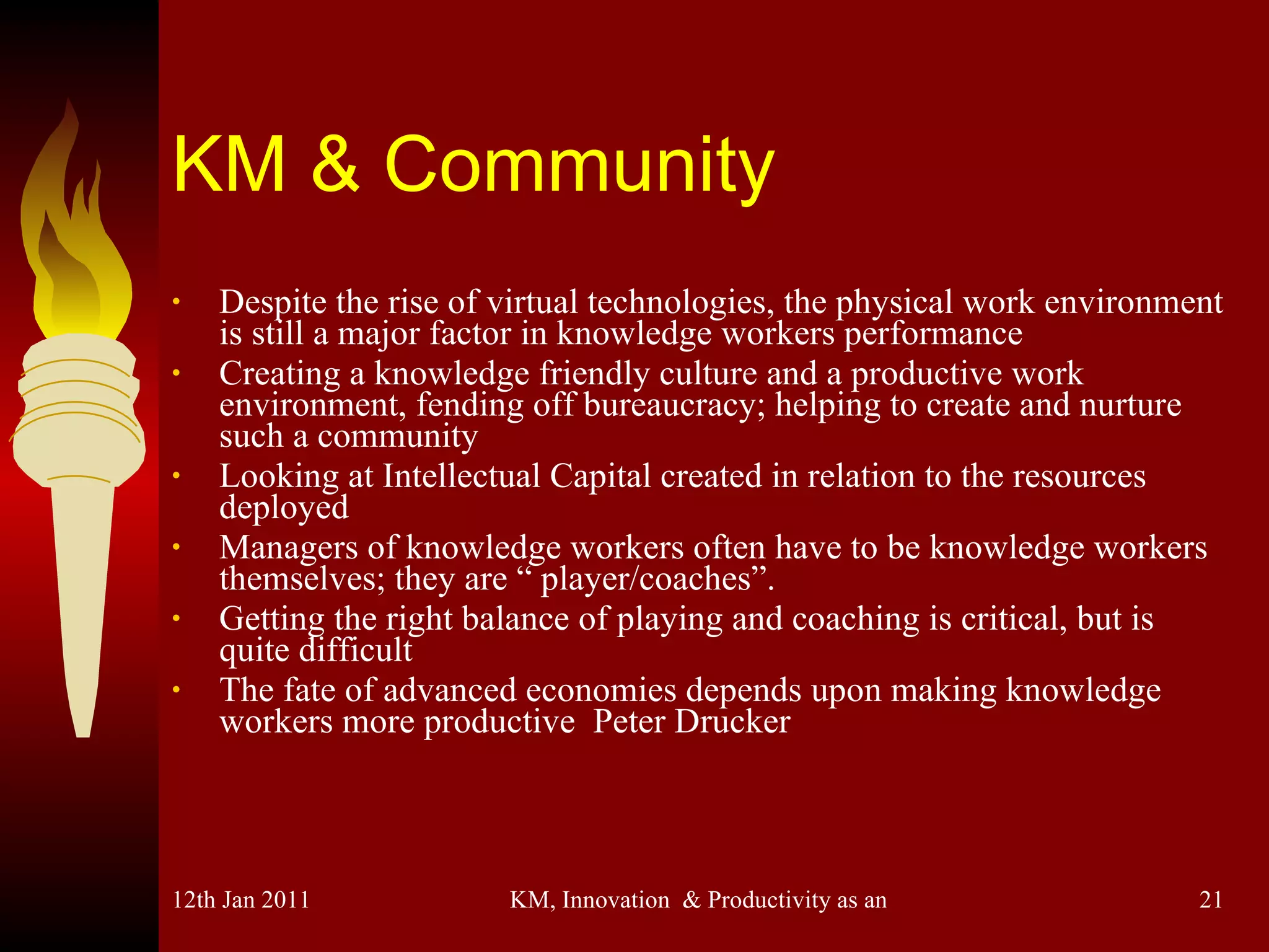 KM & Community Despite the rise of virtual technologies, the physical work environment is still a major factor in knowledge workers performance Creating a knowledge friendly culture and a productive work environment, fending off bureaucracy; helping to create and nurture such a community Looking at Intellectual Capital created in relation to the resources deployed Managers of knowledge workers often have to be knowledge workers themselves; they are “ player/coaches”. Getting the right balance of playing and coaching is critical, but is quite difficult The fate of advanced economies depends upon making knowledge workers more productive  Peter Drucker 