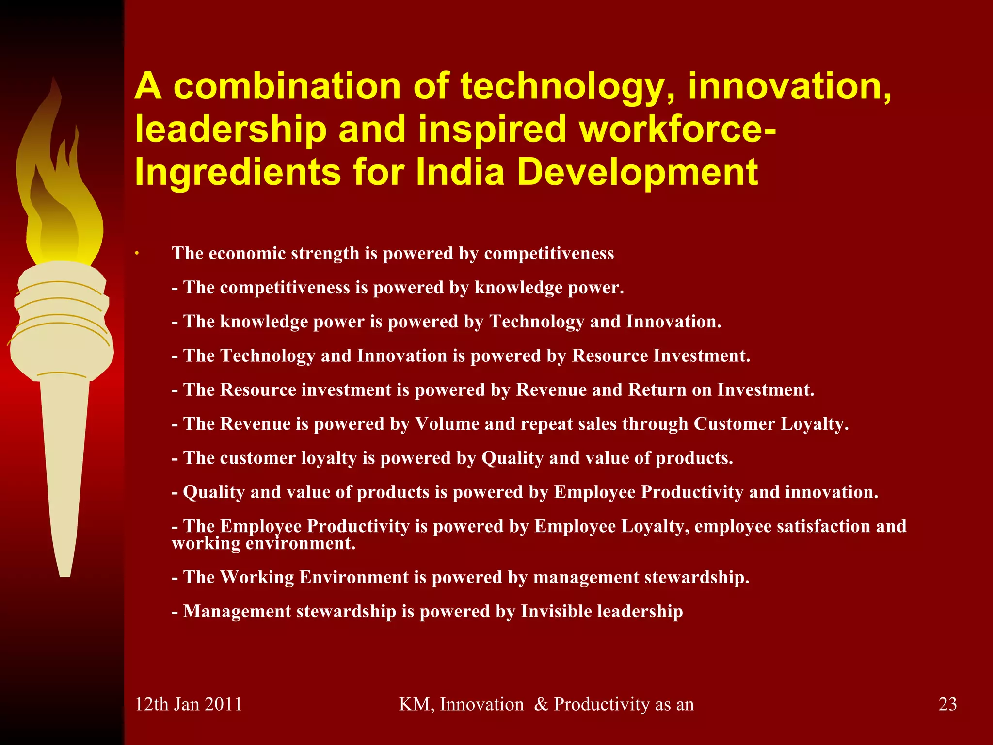 A combination of technology, innovation, leadership and inspired workforce-Ingredients for India Development The economic strength is powered by competitiveness - The competitiveness is powered by knowledge power.  - The knowledge power is powered by Technology and Innovation.  - The Technology and Innovation is powered by Resource Investment.  - The Resource investment is powered by Revenue and Return on Investment.  - The Revenue is powered by Volume and repeat sales through Customer Loyalty.  - The customer loyalty is powered by Quality and value of products.  - Quality and value of products is powered by Employee Productivity and innovation.  - The Employee Productivity is powered by Employee Loyalty, employee satisfaction and working environment. - The Working Environment is powered by management stewardship.  - Management stewardship is powered by Invisible leadership 