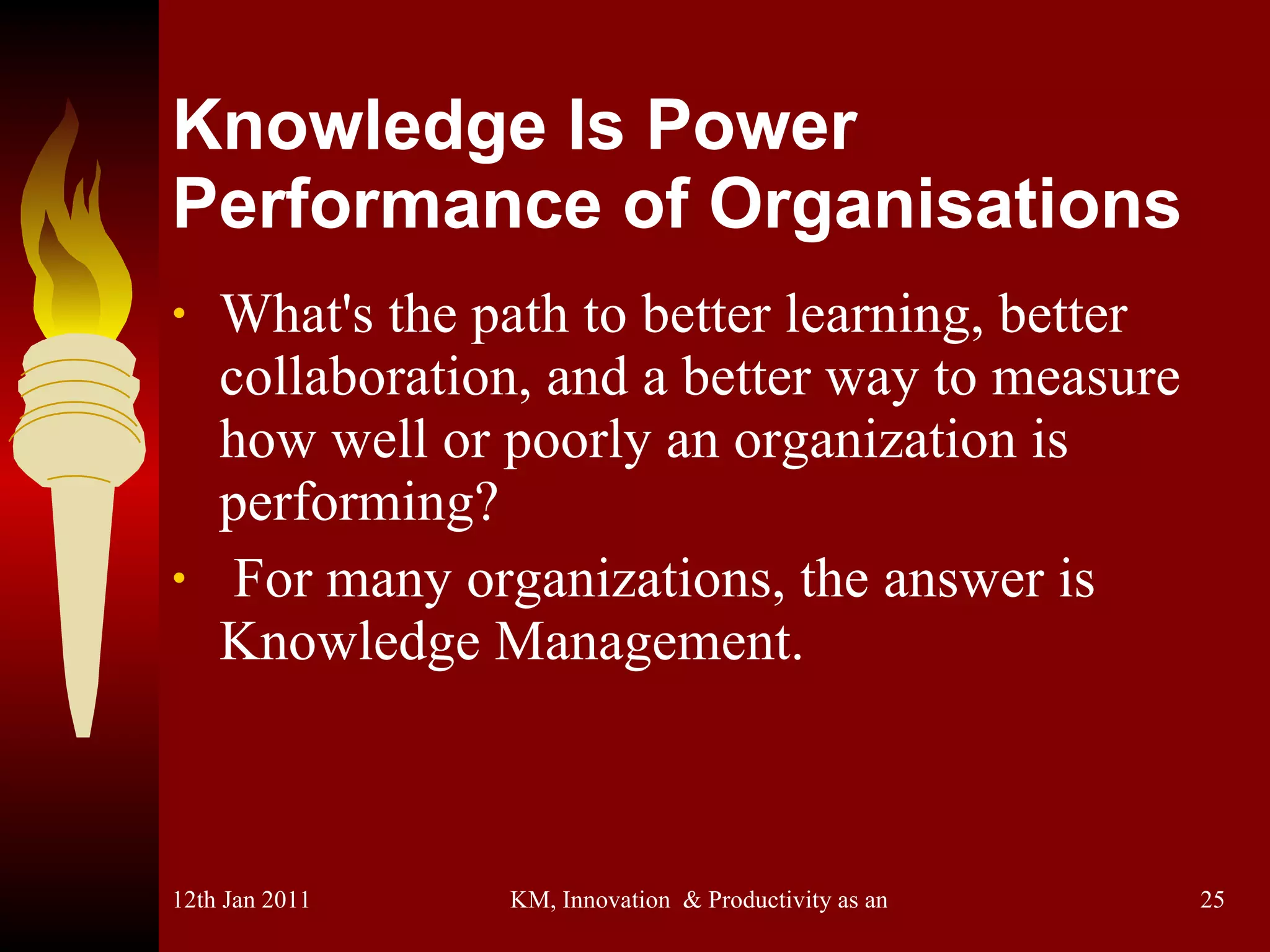Knowledge Is Power Performance of Organisations What's the path to better learning, better collaboration, and a better way to measure how well or poorly an organization is performing? For many organizations, the answer is Knowledge Management. 