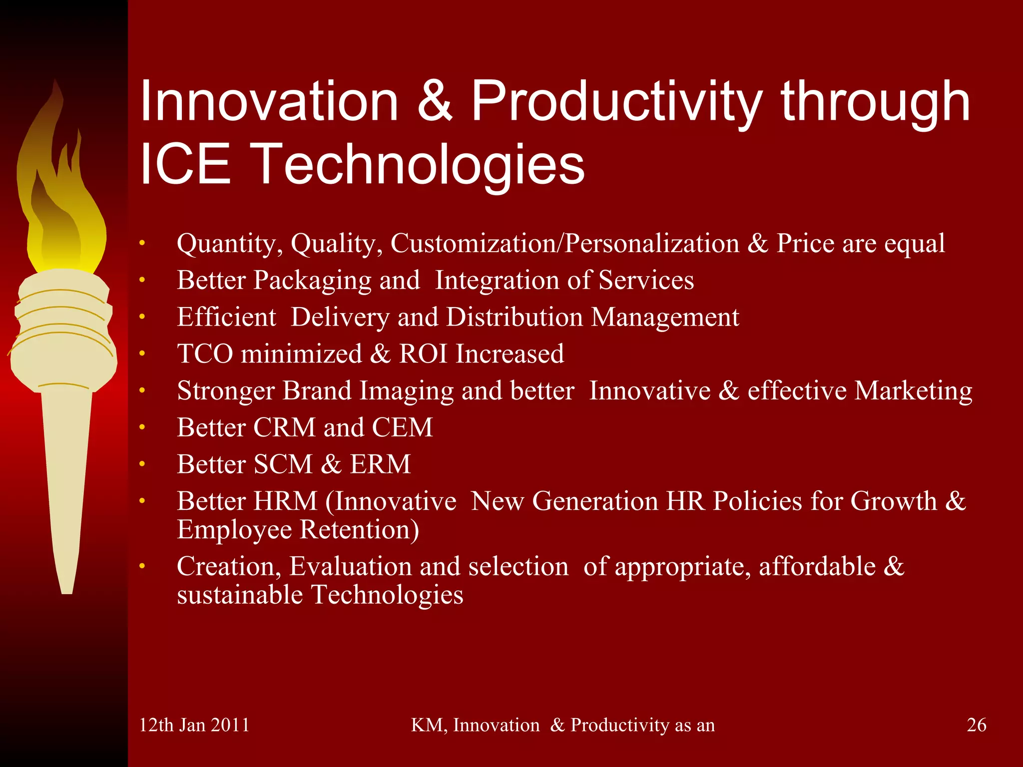 Innovation & Productivity through ICE Technologies Quantity, Quality, Customization/Personalization & Price are equal Better Packaging and  Integration of Services Efficient  Delivery and Distribution Management TCO minimized & ROI Increased Stronger Brand Imaging and better  Innovative & effective Marketing Better CRM and CEM Better SCM & ERM Better HRM (Innovative  New Generation HR Policies for Growth &  Employee Retention) Creation, Evaluation and selection  of appropriate, affordable & sustainable Technologies 