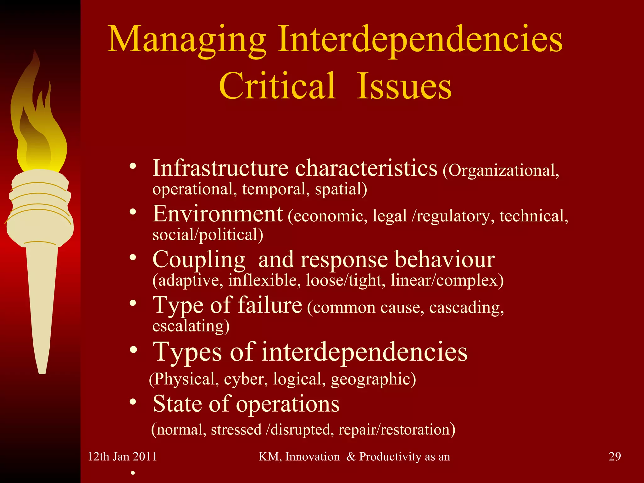 Managing Interdependencies Critical  Issues Infrastructure characteristics  (Organizational, operational, temporal, spatial)  Environment  (economic, legal /regulatory, technical, social/political) Coupling  and response behaviour   (adaptive, inflexible, loose/tight, linear/complex) Type of failure  (common cause, cascading, escalating) Types of interdependencies   ( Physical, cyber, logical, geographic) State of operations   ( normal, stressed /disrupted, repair/restoration ) . 