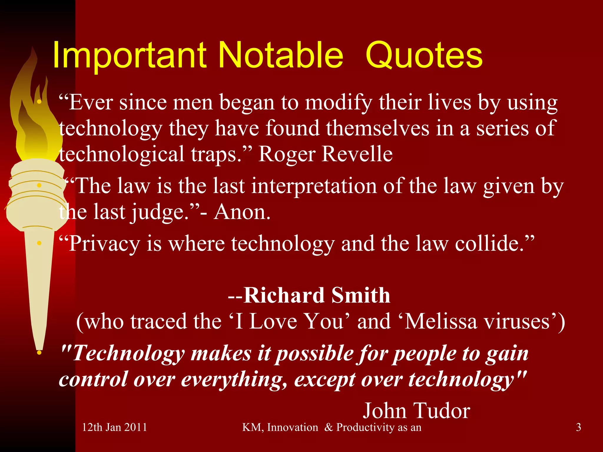 Important Notable  Quotes “ Ever since men began to modify their lives by using technology they have found themselves in a series of technological traps.” Roger Revelle “ The law is the last interpretation of the law given by the last judge.”- Anon. “ Privacy is where technology and the law collide.”  -- Richard Smith   (who traced the ‘I Love You’ and ‘Melissa viruses’) "Technology makes it possible for people to gain control over everything, except over technology" John Tudor 
