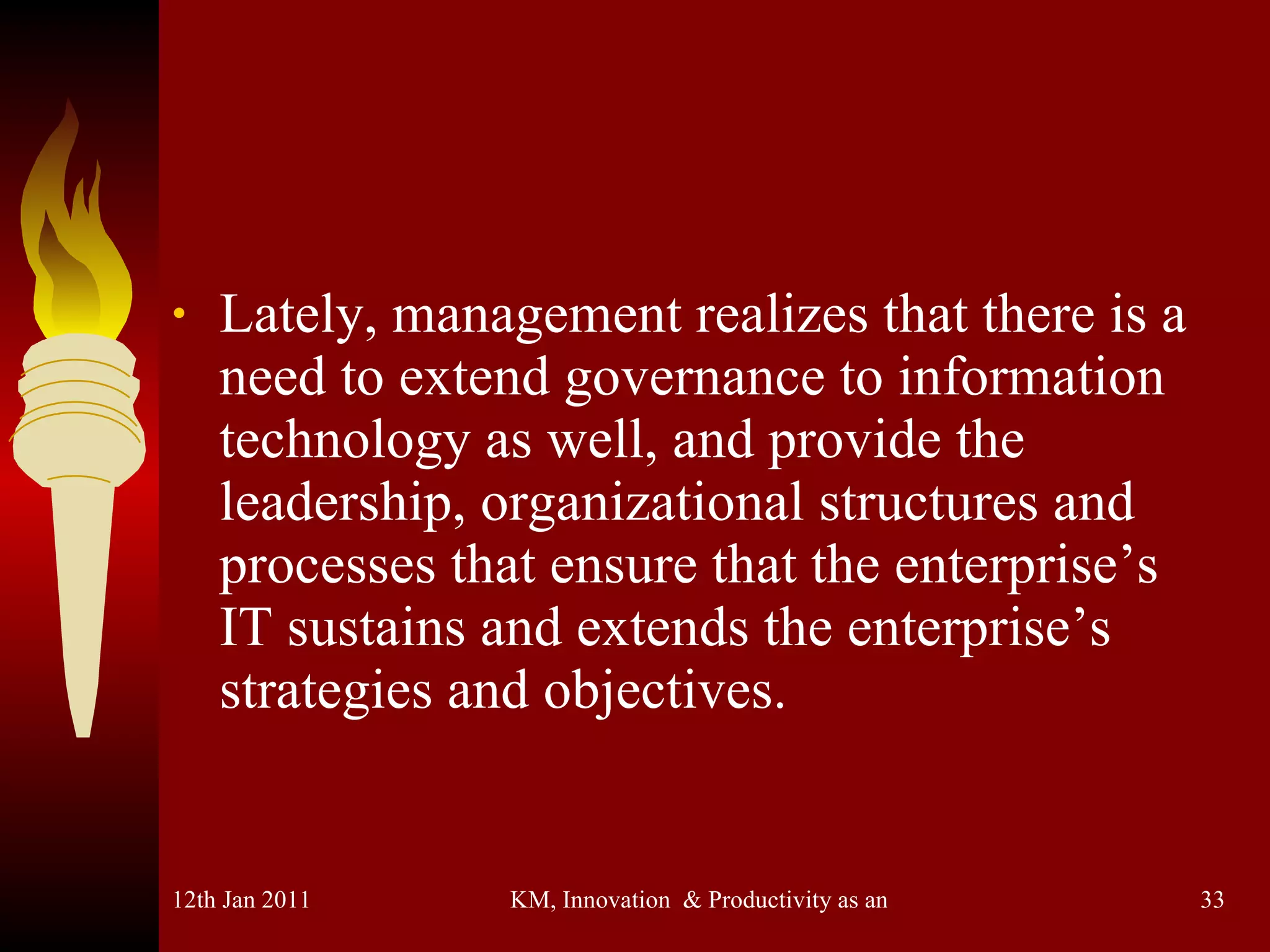 Lately, management realizes that there is a need to extend governance to information technology as well, and provide the leadership, organizational structures and processes that ensure that the enterprise’s IT sustains and extends the enterprise’s strategies and objectives. 