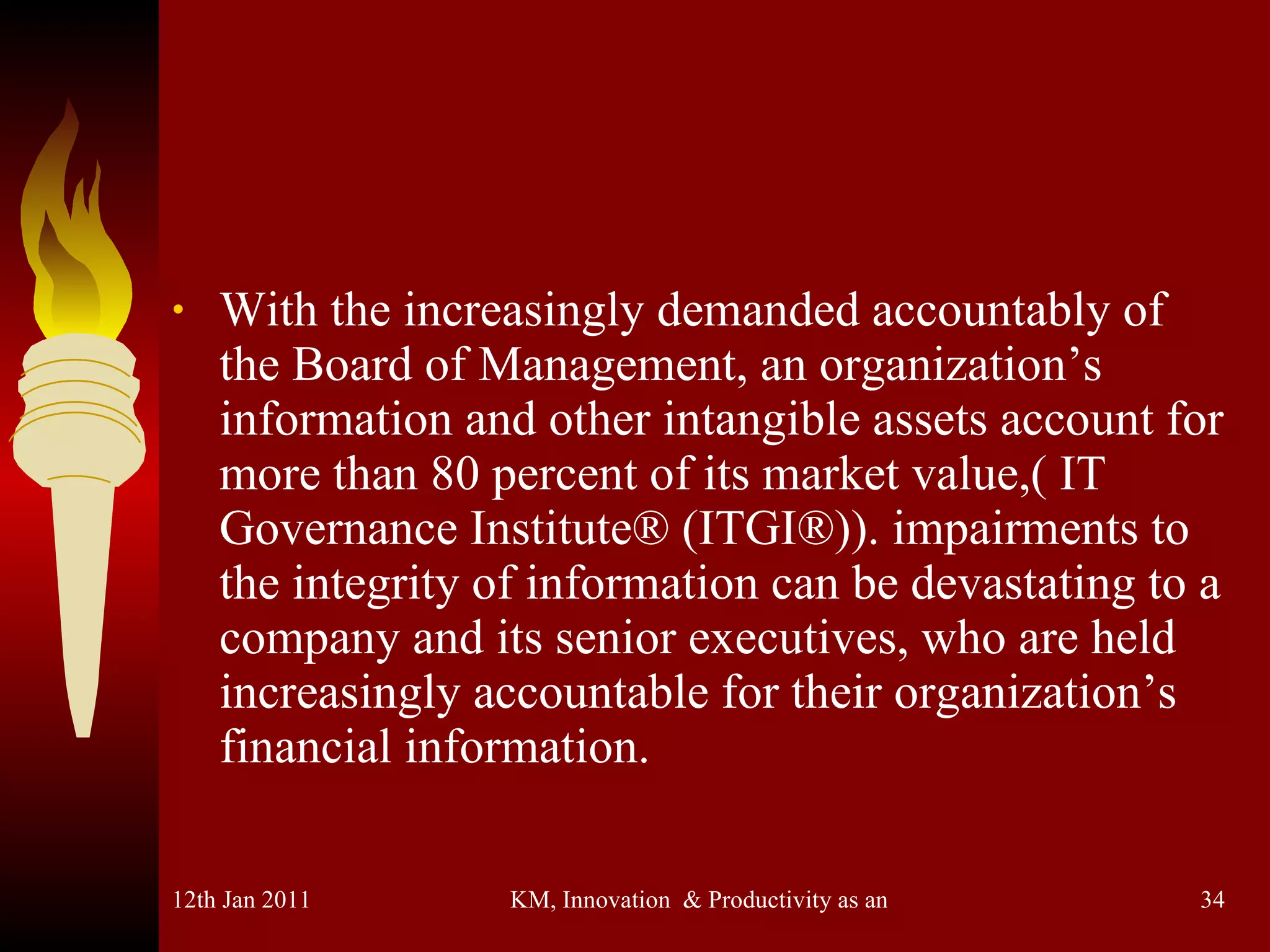 With the increasingly demanded accountably of the Board of Management, an organization’s information and other intangible assets account for more than 80 percent of its market value,( IT Governance Institute® (ITGI®)). impairments to the integrity of information can be devastating to a company and its senior executives, who are held increasingly accountable for their organization’s financial information.  