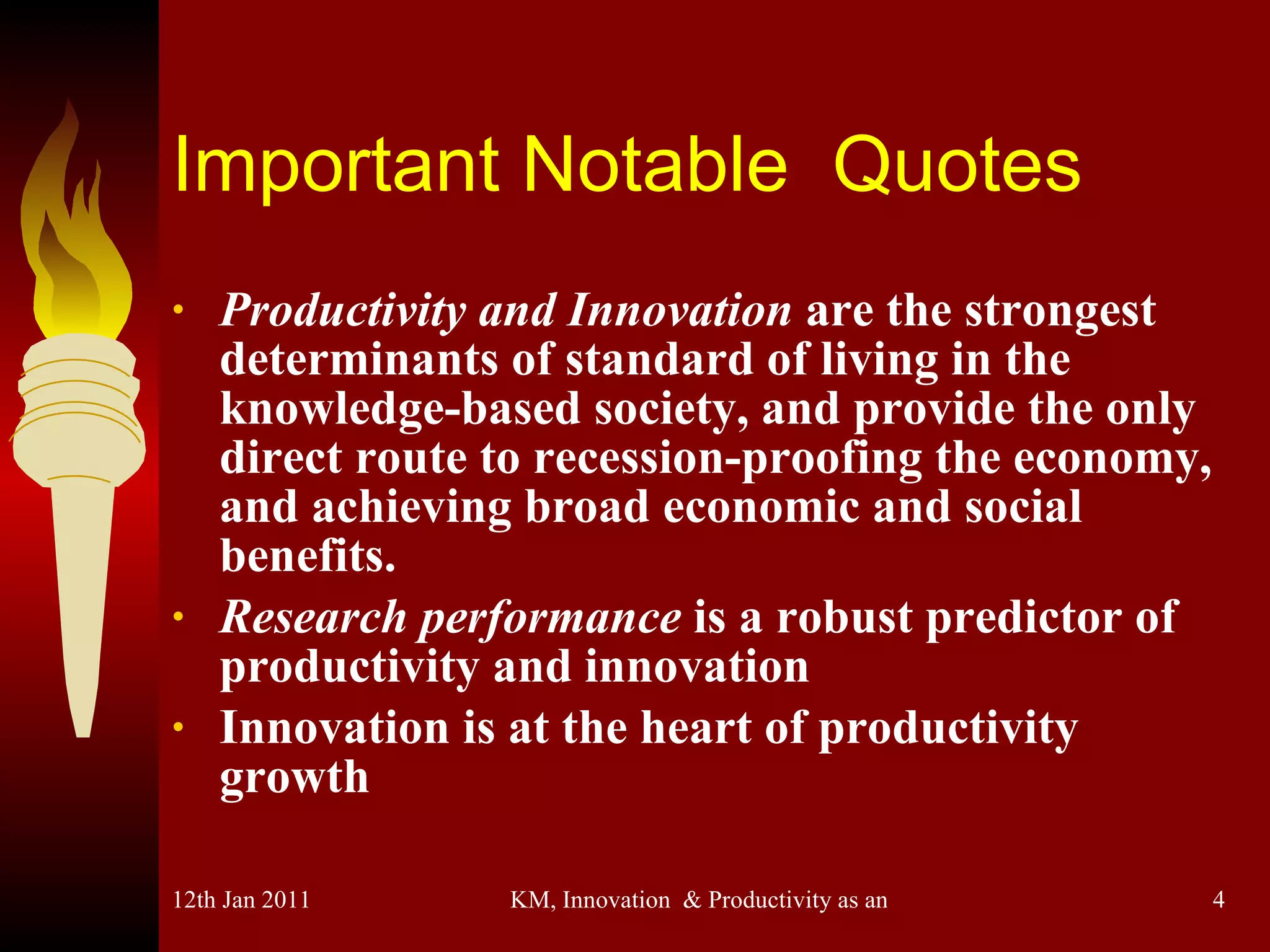 Important Notable  Quotes Productivity and Innovation  are the strongest determinants of standard of living in the knowledge-based society, and provide the only direct route to recession-proofing the economy, and achieving broad economic and social benefits. Research performance  is a robust predictor of productivity and innovation Innovation is at the heart of productivity growth 