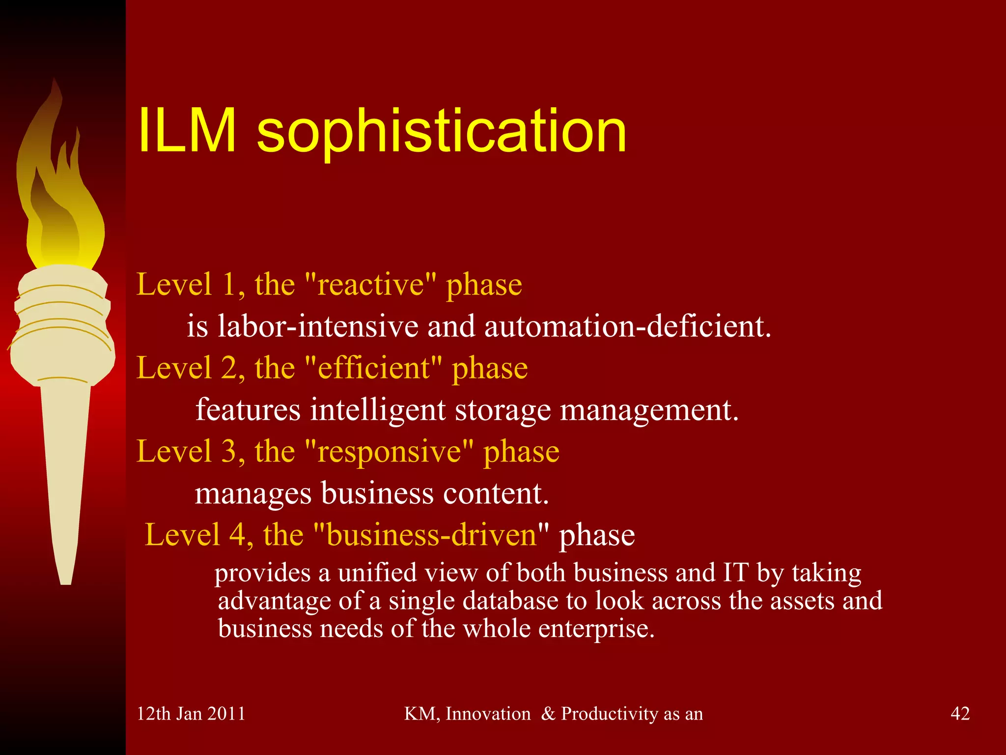 ILM sophistication Level 1, the "reactive" phase   is labor-intensive and automation-deficient.  Level 2, the "efficient" phase   features intelligent storage management.   Level 3, the "responsive" phase   manages business content.   Level 4, the "business-driven " phase  provides a unified view of both business and IT by taking  advantage of a single database to look across the assets and business needs of the whole enterprise. 