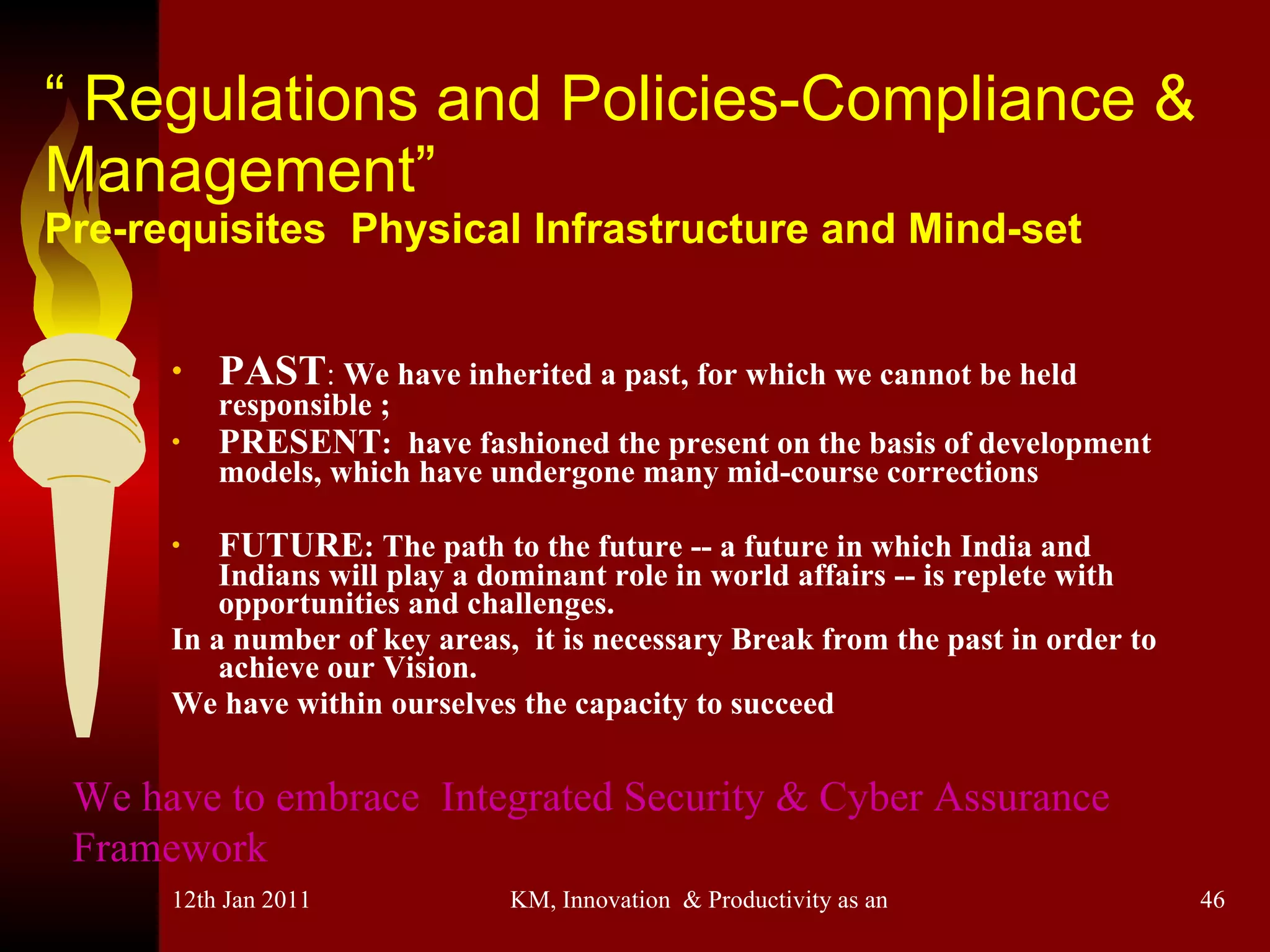 “  Regulations and Policies-Compliance & Management” Pre-requisites  Physical Infrastructure and Mind-set PAST :  We have inherited a past, for which we cannot be held responsible ; PRESENT :  have fashioned the present on the basis of development models, which have undergone many mid-course corrections FUTURE : The path to the future -- a future in which India and Indians will play a dominant role in world affairs -- is replete with opportunities and challenges.  In a number of key areas,  it is necessary Break from the past in order to achieve our Vision.  We have within ourselves the capacity to succeed We have to embrace  Integrated Security & Cyber Assurance Framework 