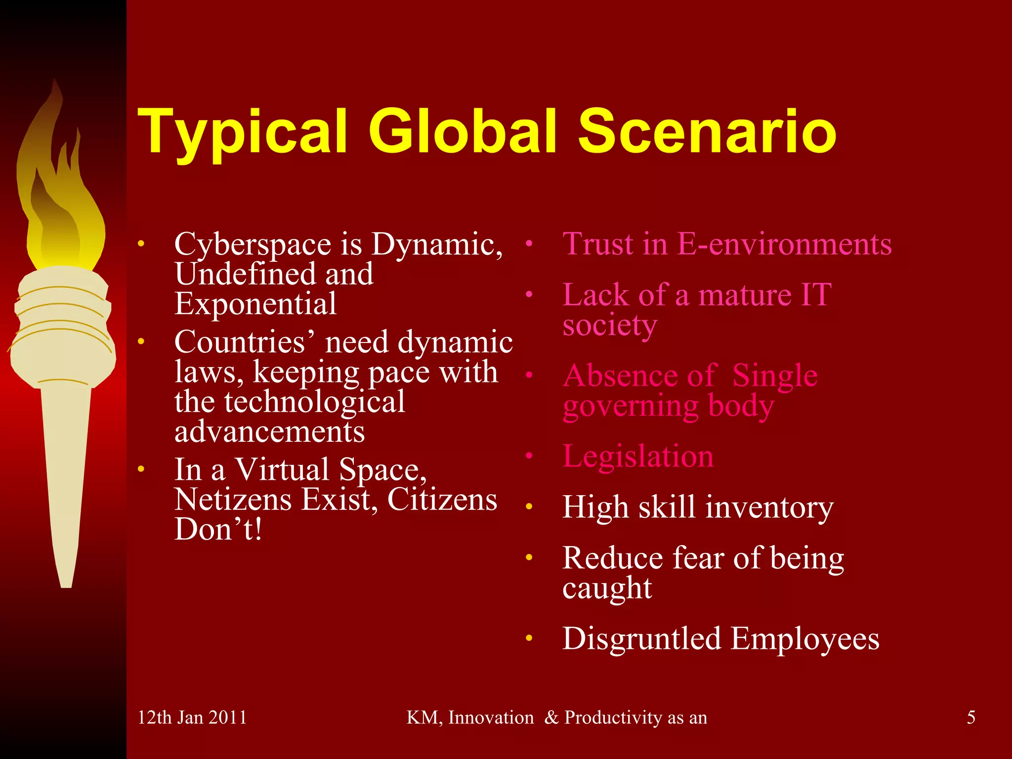 Typical Global Scenario Cyberspace is Dynamic, Undefined and Exponential Countries’ need dynamic laws, keeping pace with the technological advancements In a Virtual Space, Netizens Exist, Citizens Don’t! Trust in E-environments Lack of a mature IT society Absence of  Single governing body Legislation High skill inventory Reduce fear of being caught Disgruntled Employees 
