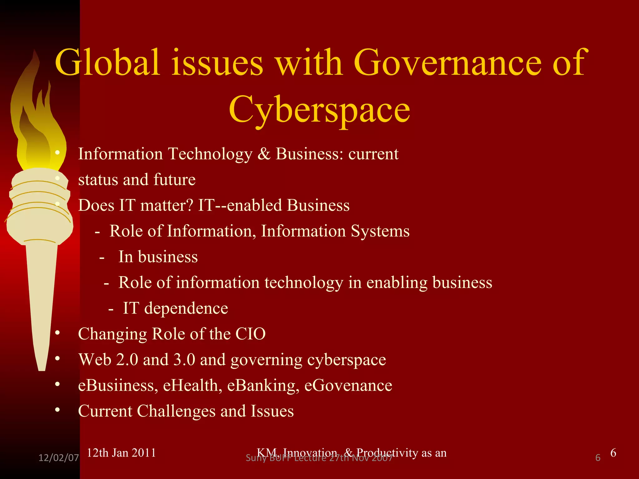 Global issues with Governance of Cyberspace Information Technology & Business: current status and future Does IT matter? IT--enabled Business -  Role of Information, Information Systems  -  In business -  Role of information technology in enabling business -  IT dependence Changing Role of the CIO Web 2.0 and 3.0 and governing cyberspace eBusiiness, eHealth, eBanking, eGovenance Current Challenges and Issues 12/02/07 Suny BUFF Lecture 27th Nov 2007 