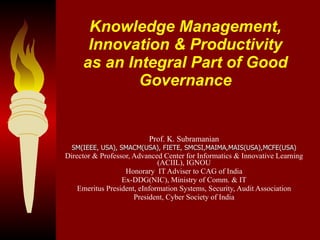 Knowledge Management, Innovation & Productivity as an Integral Part of Good Governance Prof. K. Subramanian SM(IEEE, USA), SMACM(USA), FIETE, SMCSI,MAIMA,MAIS(USA),MCFE(USA) Director & Professor, Advanced Center for Informatics & Innovative Learning (ACIIL), IGNOU Honorary  IT Adviser to CAG of India Ex-DDG(NIC), Ministry of Comm. & IT Emeritus President, eInformation Systems, Security, Audit Association President, Cyber Society of India 