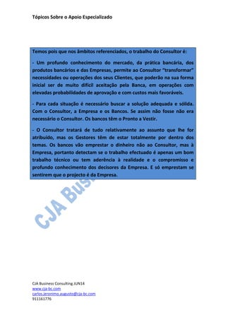 Tópicos Sobre o Apoio Especializado
CJA Business Consulting JUN14
www.cja-bc.com
carlos.jeronimo.augusto@cja-bc.com
911161776
Temos pois que nos âmbitos referenciados, o trabalho do Consultor é:
- Um profundo conhecimento do mercado, da prática bancária, dos
produtos bancários e das Empresas, permite ao Consultor “transformar”
necessidades ou operações dos seus Clientes, que poderão na sua forma
inicial ser de muito difícil aceitação pela Banca, em operações com
elevadas probabilidades de aprovação e com custos mais favoráveis.
- Para cada situação é necessário buscar a solução adequada e sólida.
Com o Consultor, a Empresa e os Bancos. Se assim não fosse não era
necessário o Consultor. Os bancos têm o Pronto a Vestir.
- O Consultor tratará de tudo relativamente ao assunto que lhe for
atribuído, mas os Gestores têm de estar totalmente por dentro dos
temas. Os bancos vão emprestar o dinheiro não ao Consultor, mas à
Empresa, portanto detectam se o trabalho efectuado é apenas um bom
trabalho técnico ou tem aderência à realidade e o compromisso e
profundo conhecimento dos decisores da Empresa. E só emprestam se
sentirem que o projecto é da Empresa.
 