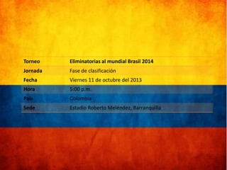 Torneo

Eliminatorias al mundial Brasil 2014

Jornada

Fase de clasificación

Fecha

Viernes 11 de octubre del 2013

Hora

5:00 p.m.

País

Colombia

Sede

Estadio Roberto Meléndez, Barranquilla

 