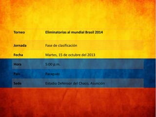 Torneo

Eliminatorias al mundial Brasil 2014

Jornada

Fase de clasificación

Fecha

Martes, 15 de octubre del 2013

Hora

5:00 p.m.

País

Paraguay

Sede

Estadio Defensor del Chaco, Asunción

 