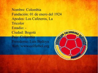 Nombre: Colombia
Fundación: 01 de enero del 1924
Apodos: Los Cafeteros, La
Tricolor
Estadio: Ciudad: Bogotá
País: Colombia
Presidente: Luis Bedoya
Web: www.colfutbol.org

 