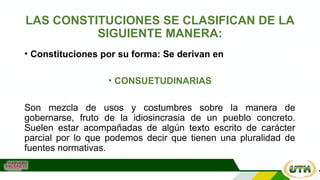 LAS CONSTITUCIONES SE CLASIFICAN DE LA
SIGUIENTE MANERA:
• Constituciones por su forma: Se derivan en
• CONSUETUDINARIAS
Son mezcla de usos y costumbres sobre la manera de
gobernarse, fruto de la idiosincrasia de un pueblo concreto.
Suelen estar acompañadas de algún texto escrito de carácter
parcial por lo que podemos decir que tienen una pluralidad de
fuentes normativas.
 